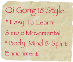 Qi Gong 18 Style * Easy To Learn! Simple Movements!
* Body, Mind & Spirit
Enrichment!